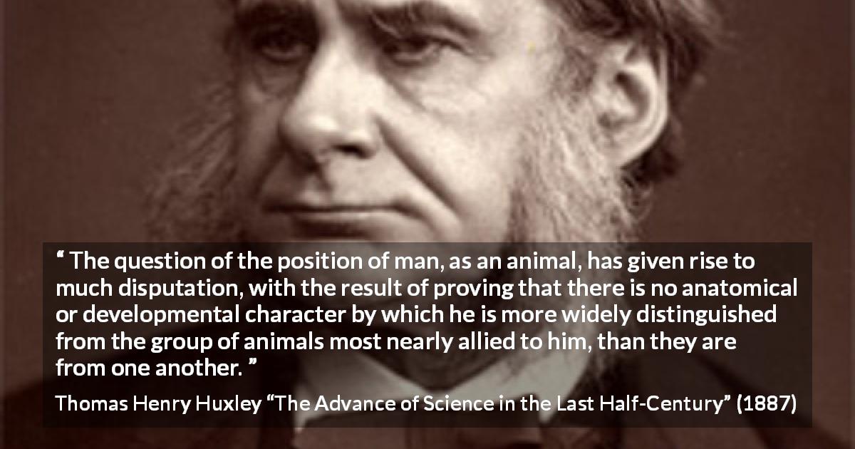 Thomas Henry Huxley quote about man from The Advance of Science in the Last Half-Century - The question of the position of man, as an animal, has given rise to much disputation, with the result of proving that there is no anatomical or developmental character by which he is more widely distinguished from the group of animals most nearly allied to him, than they are from one another.