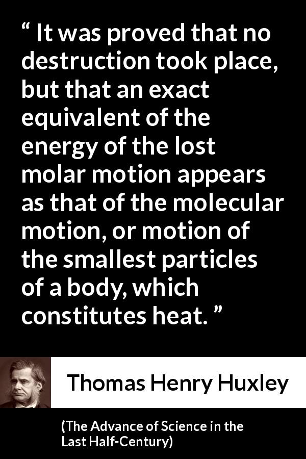 Thomas Henry Huxley quote about motion from The Advance of Science in the Last Half-Century - It was proved that no destruction took place, but that an exact equivalent of the energy of the lost molar motion appears as that of the molecular motion, or motion of the smallest particles of a body, which constitutes heat.