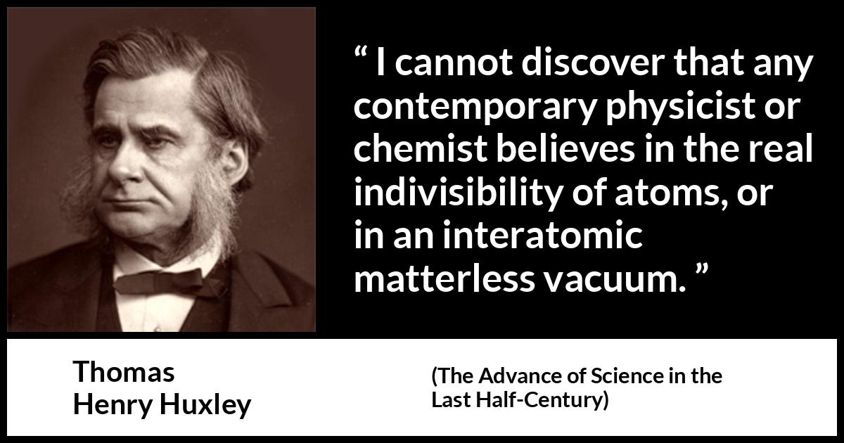 Thomas Henry Huxley quote about physics from The Advance of Science in the Last Half-Century (1887) Thomas Henry Huxley quote about physics from The Advance of Science in the Last Half-Century (1887) - I cannot discover that any contemporary physicist or chemist believes in the real indivisibility of atoms, or in an interatomic matterless vacuum.