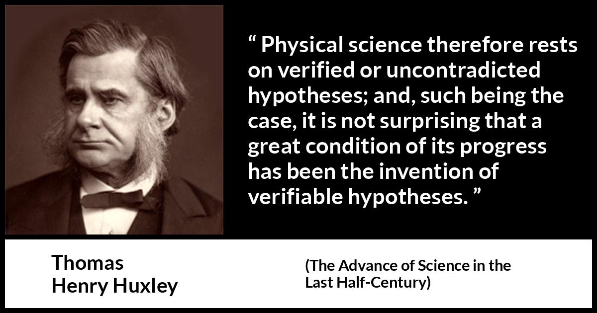 Thomas Henry Huxley quote about progress from The Advance of Science in the Last Half-Century (1887) Thomas Henry Huxley quote about progress from The Advance of Science in the Last Half-Century (1887) - Physical science therefore rests on verified or uncontradicted hypotheses; and, such being the case, it is not surprising that a great condition of its progress has been the invention of verifiable hypotheses.