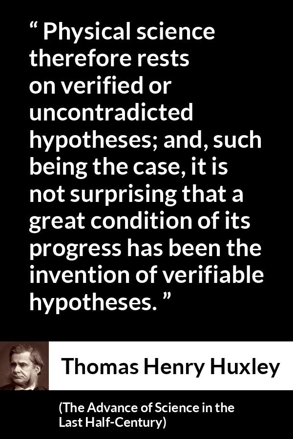 Thomas Henry Huxley quote about progress from The Advance of Science in the Last Half-Century (1887) - Physical science therefore rests on verified or uncontradicted hypotheses; and, such being the case, it is not surprising that a great condition of its progress has been the invention of verifiable hypotheses.