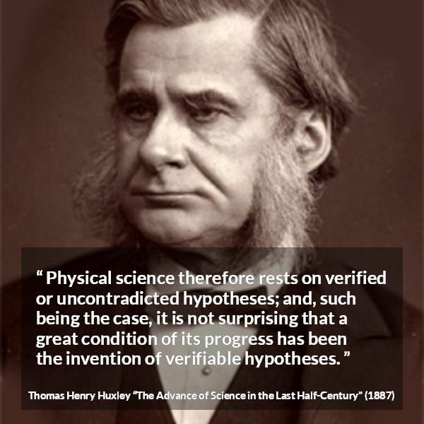 Thomas Henry Huxley quote about progress from The Advance of Science in the Last Half-Century (1887) - Physical science therefore rests on verified or uncontradicted hypotheses; and, such being the case, it is not surprising that a great condition of its progress has been the invention of verifiable hypotheses.