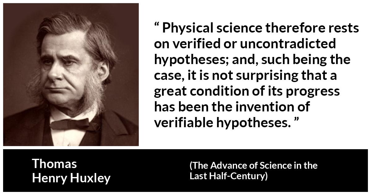 Thomas Henry Huxley quote about progress from The Advance of Science in the Last Half-Century (1887) - Physical science therefore rests on verified or uncontradicted hypotheses; and, such being the case, it is not surprising that a great condition of its progress has been the invention of verifiable hypotheses.