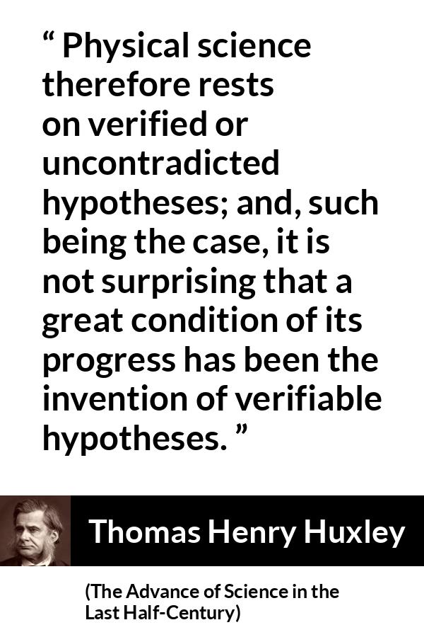 Thomas Henry Huxley quote about progress from The Advance of Science in the Last Half-Century (1887) - Physical science therefore rests on verified or uncontradicted hypotheses; and, such being the case, it is not surprising that a great condition of its progress has been the invention of verifiable hypotheses.