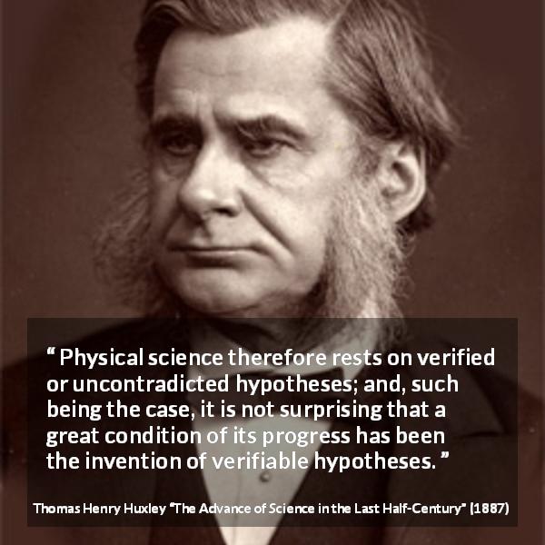 Thomas Henry Huxley quote about progress from The Advance of Science in the Last Half-Century - Physical science therefore rests on verified or uncontradicted hypotheses; and, such being the case, it is not surprising that a great condition of its progress has been the invention of verifiable hypotheses.