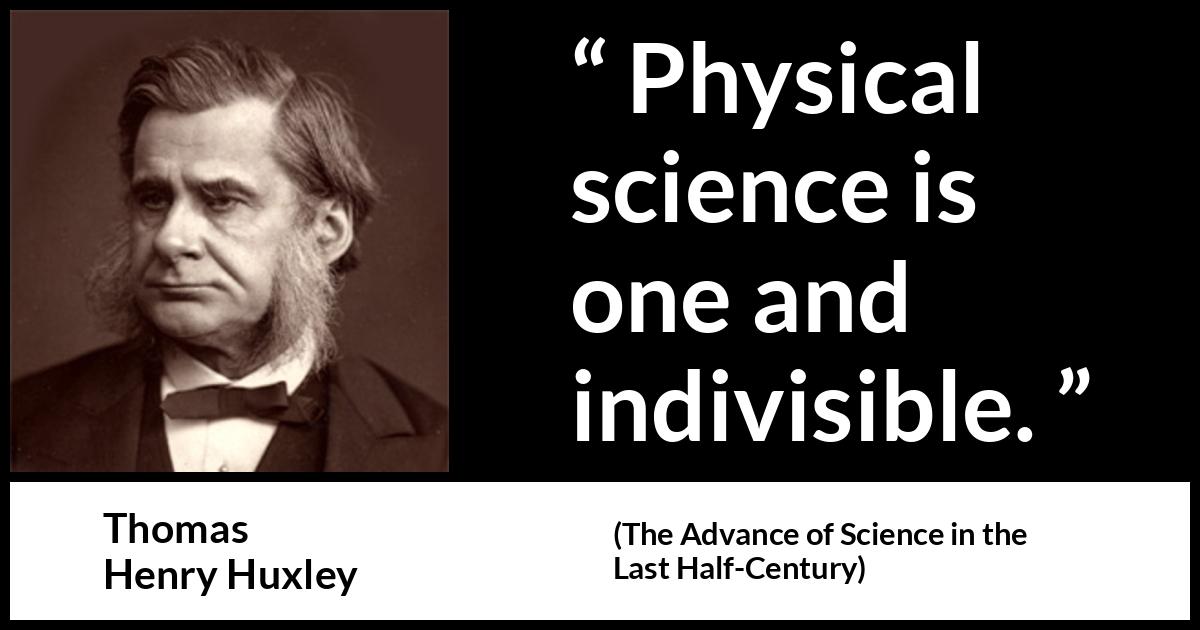 Thomas Henry Huxley quote about science from The Advance of Science in the Last Half-Century (1887) Thomas Henry Huxley quote about science from The Advance of Science in the Last Half-Century (1887) - Physical science is one and indivisible.