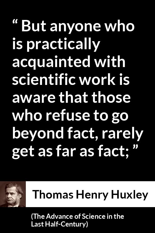 Thomas Henry Huxley quote about science from The Advance of Science in the Last Half-Century (1887) - But anyone who is practically acquainted with scientific work is aware that those who refuse to go beyond fact, rarely get as far as fact;