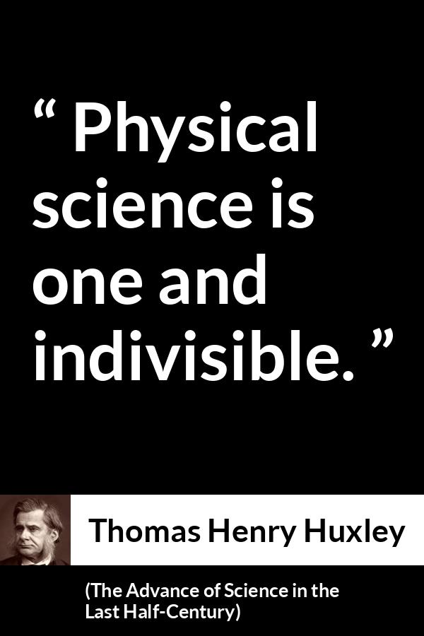 Thomas Henry Huxley quote about science from The Advance of Science in the Last Half-Century (1887) - Physical science is one and indivisible.