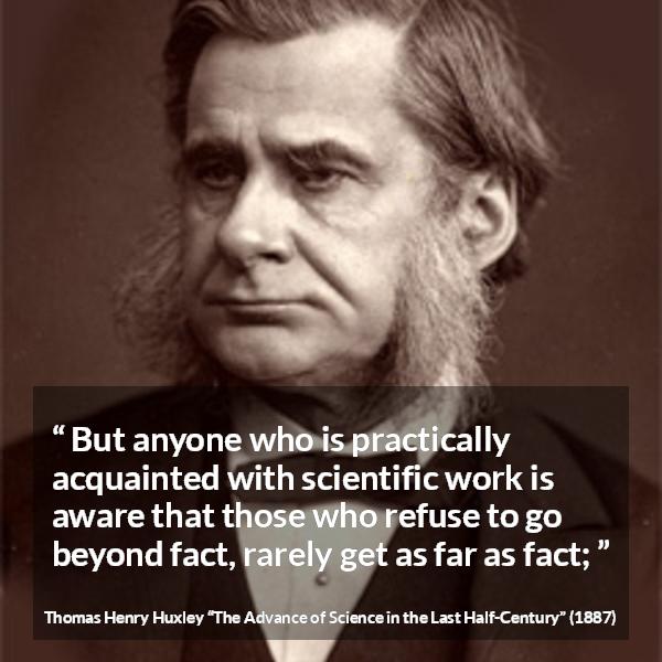 Thomas Henry Huxley quote about science from The Advance of Science in the Last Half-Century (1887) - But anyone who is practically acquainted with scientific work is aware that those who refuse to go beyond fact, rarely get as far as fact;