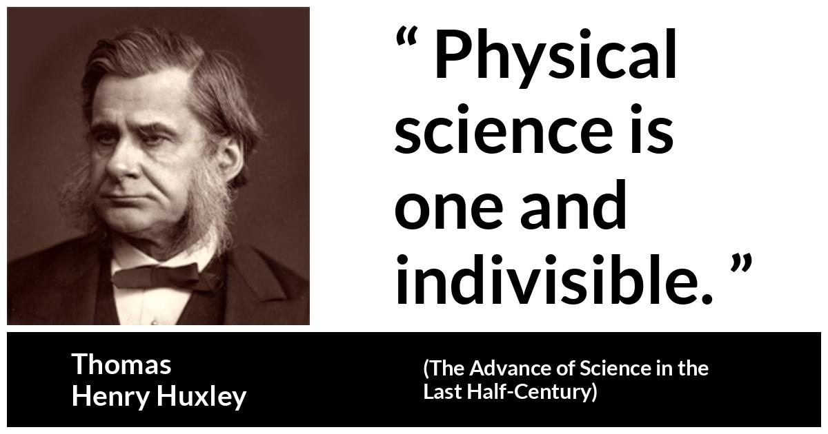 Thomas Henry Huxley quote about science from The Advance of Science in the Last Half-Century (1887) - Physical science is one and indivisible.