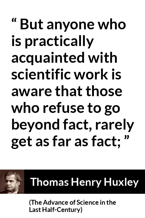 Thomas Henry Huxley quote about science from The Advance of Science in the Last Half-Century (1887) - But anyone who is practically acquainted with scientific work is aware that those who refuse to go beyond fact, rarely get as far as fact;