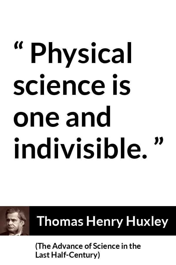 Thomas Henry Huxley quote about science from The Advance of Science in the Last Half-Century (1887) - Physical science is one and indivisible.