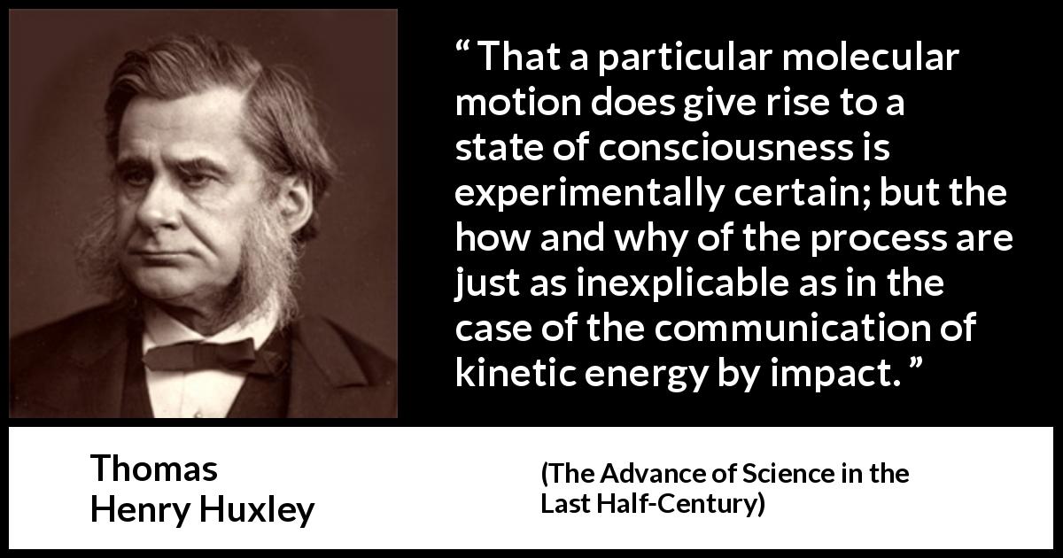 Thomas Henry Huxley quote about theory from The Advance of Science in the Last Half-Century - That a particular molecular motion does give rise to a state of consciousness is experimentally certain; but the how and why of the process are just as inexplicable as in the case of the communication of kinetic energy by impact.