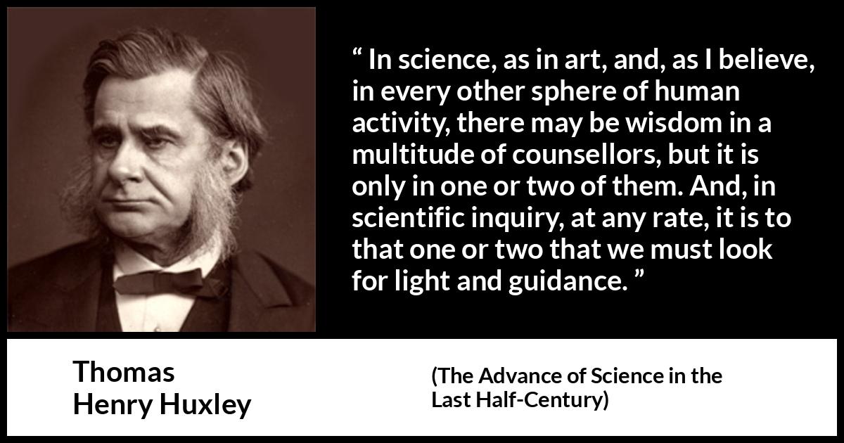Thomas Henry Huxley quote about wisdom from The Advance of Science in the Last Half-Century (1887) Thomas Henry Huxley quote about wisdom from The Advance of Science in the Last Half-Century (1887) - In science, as in art, and, as I believe, in every other sphere of human activity, there may be wisdom in a multitude of counsellors, but it is only in one or two of them. And, in scientific inquiry, at any rate, it is to that one or two that we must look for light and guidance.