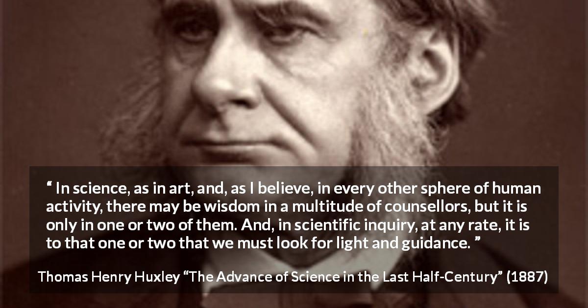Thomas Henry Huxley quote about wisdom from The Advance of Science in the Last Half-Century - In science, as in art, and, as I believe, in every other sphere of human activity, there may be wisdom in a multitude of counsellors, but it is only in one or two of them. And, in scientific inquiry, at any rate, it is to that one or two that we must look for light and guidance.