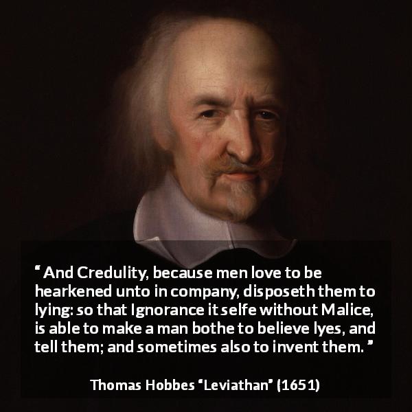 Thomas Hobbes quote about ignorance from Leviathan - And Credulity, because men love to be hearkened unto in company, disposeth them to lying: so that Ignorance it selfe without Malice, is able to make a man bothe to believe lyes, and tell them; and sometimes also to invent them.