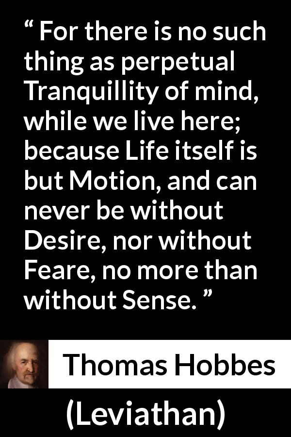 Thomas Hobbes quote about life from Leviathan - For there is no such thing as perpetual Tranquillity of mind, while we live here; because Life itself is but Motion, and can never be without Desire, nor without Feare, no more than without Sense.