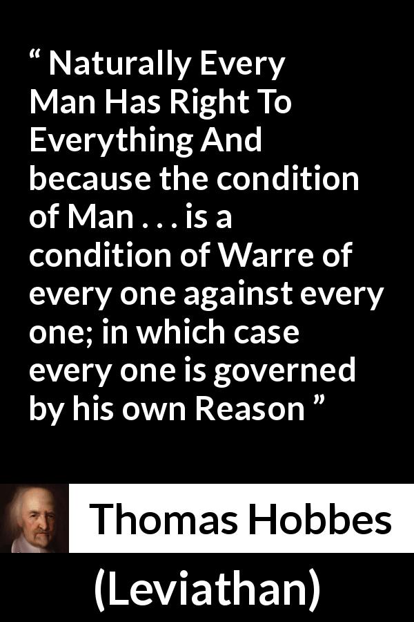 Thomas Hobbes quote about reason from Leviathan - Naturally Every Man Has Right To Everything And because the condition of Man . . . is a condition of Warre of every one against every one; in which case every one is governed by his own Reason