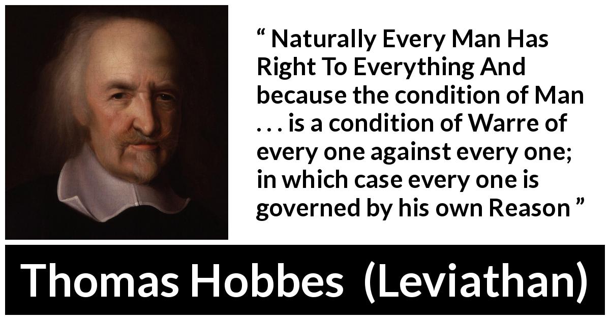 Thomas Hobbes quote about reason from Leviathan - Naturally Every Man Has Right To Everything And because the condition of Man . . . is a condition of Warre of every one against every one; in which case every one is governed by his own Reason