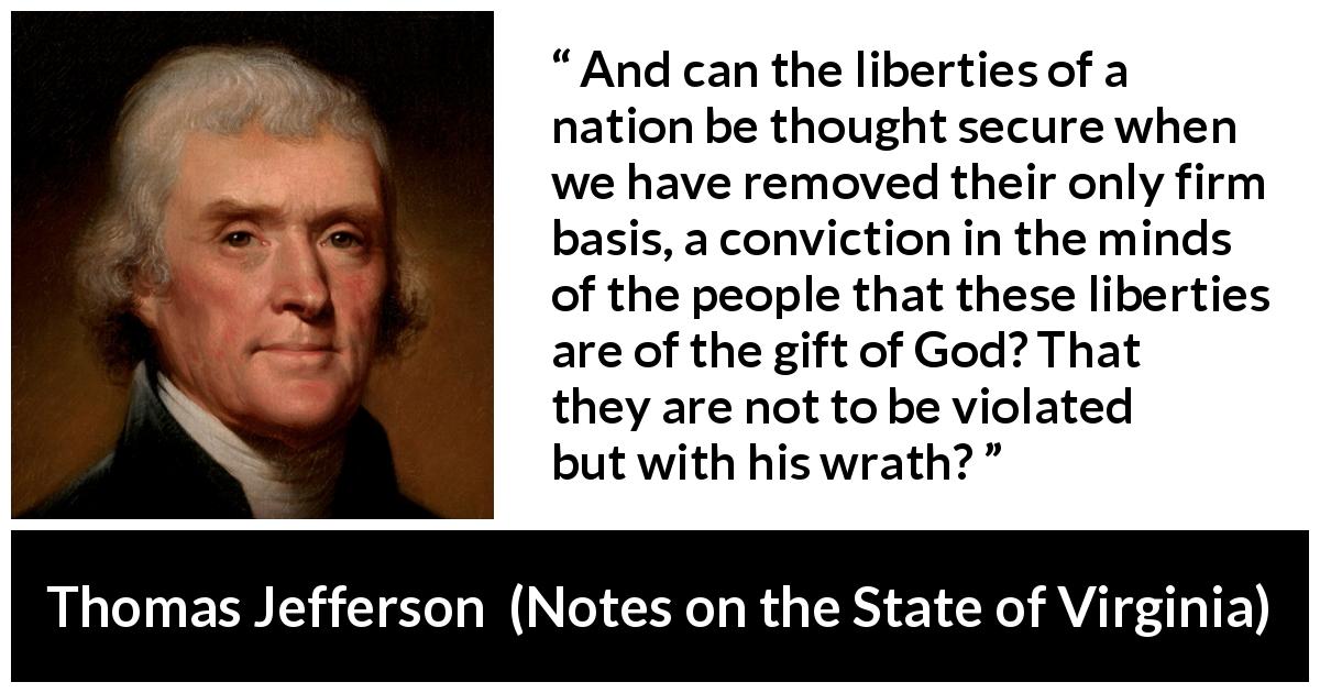 Thomas Jefferson quote about God from Notes on the State of Virginia - And can the liberties of a nation be thought secure when we have removed their only firm basis, a conviction in the minds of the people that these liberties are of the gift of God? That they are not to be violated but with his wrath?