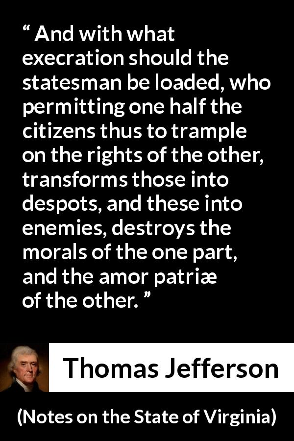 Thomas Jefferson quote about enemies from Notes on the State of Virginia - And with what execration should the statesman be loaded, who permitting one half the citizens thus to trample on the rights of the other, transforms those into despots, and these into enemies, destroys the morals of the one part, and the amor patriæ of the other.