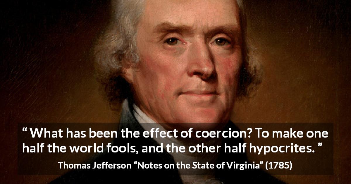 Thomas Jefferson quote about foolishness from Notes on the State of Virginia - What has been the effect of coercion? To make one half the world fools, and the other half hypocrites.