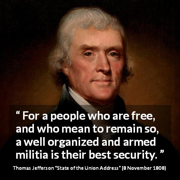 Thomas Jefferson quote about freedom from State of the Union Address - For a people who are free, and who mean to remain so, a well organized and armed militia is their best security.