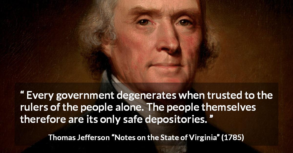 Thomas Jefferson quote about people from Notes on the State of Virginia - Every government degenerates when trusted to the rulers of the people alone. The people themselves therefore are its only safe depositories.