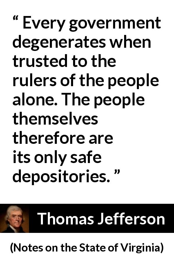 Thomas Jefferson quote about people from Notes on the State of Virginia - Every government degenerates when trusted to the rulers of the people alone. The people themselves therefore are its only safe depositories.