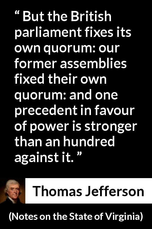 Thomas Jefferson quote about power from Notes on the State of Virginia - But the British parliament fixes its own quorum: our former assemblies fixed their own quorum: and one precedent in favour of power is stronger than an hundred against it.