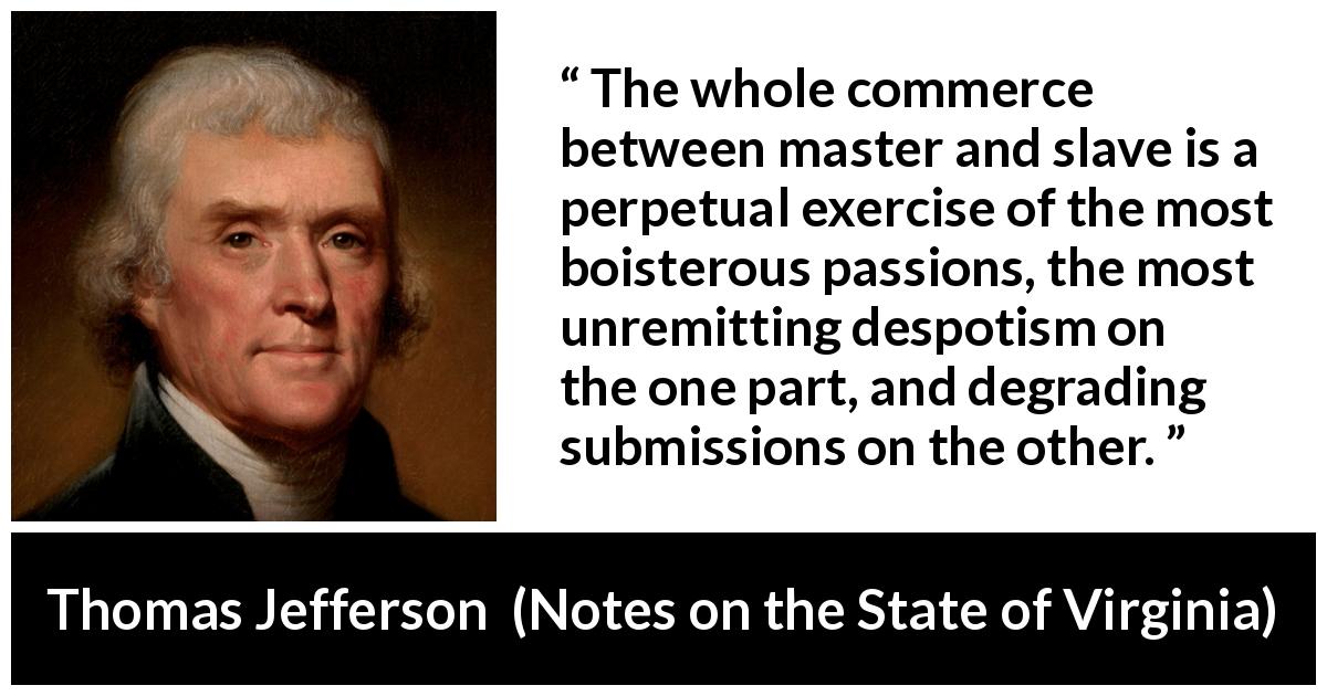 Thomas Jefferson quote about slavery from Notes on the State of Virginia - The whole commerce between master and slave is a perpetual exercise of the most boisterous passions, the most unremitting despotism on the one part, and degrading submissions on the other.