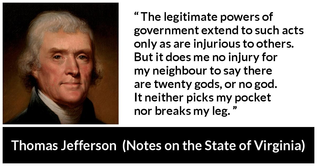 Thomas Jefferson quote about speech from Notes on the State of Virginia - The legitimate powers of government extend to such acts only as are injurious to others. But it does me no injury for my neighbour to say there are twenty gods, or no god. It neither picks my pocket nor breaks my leg.