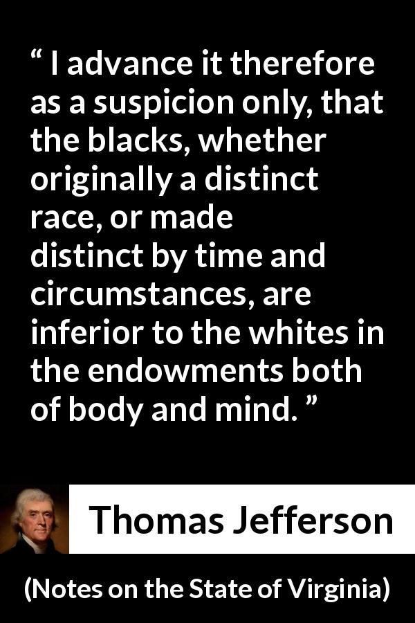 Thomas Jefferson quote about suspicion from Notes on the State of Virginia - I advance it therefore as a suspicion only, that the blacks, whether originally a distinct race, or made distinct by time and circumstances, are inferior to the whites in the endowments both of body and mind.