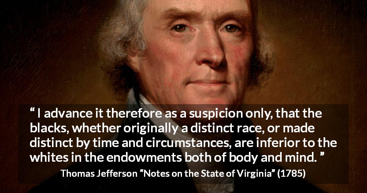 Thomas Jefferson quote about suspicion from Notes on the State of Virginia - I advance it therefore as a suspicion only, that the blacks, whether originally a distinct race, or made distinct by time and circumstances, are inferior to the whites in the endowments both of body and mind.