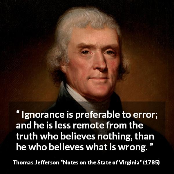 Thomas Jefferson quote about truth from Notes on the State of Virginia - Ignorance is preferable to error; and he is less remote from the truth who believes nothing, than he who believes what is wrong.