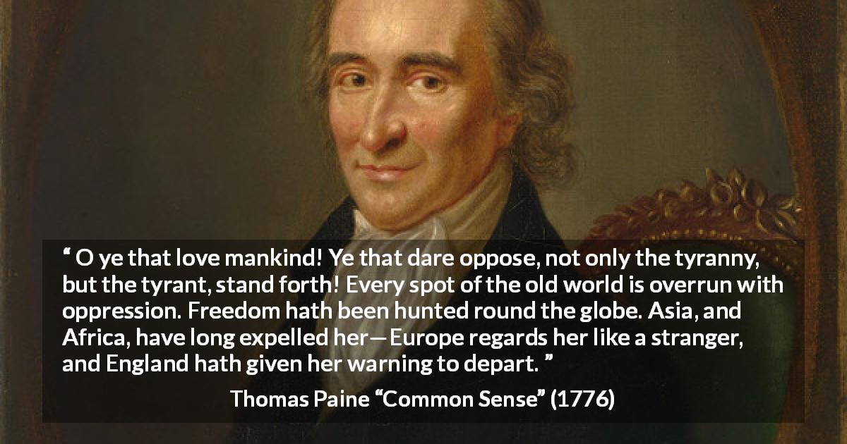 Thomas Paine quote about freedom from Common Sense - O ye that love mankind! Ye that dare oppose, not only the tyranny, but the tyrant, stand forth! Every spot of the old world is overrun with oppression. Freedom hath been hunted round the globe. Asia, and Africa, have long expelled her—Europe regards her like a stranger, and England hath given her warning to depart.
