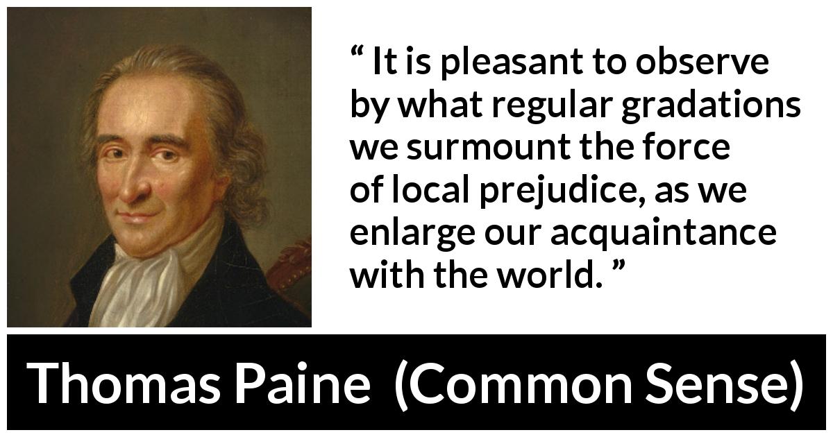 Thomas Paine quote about knowledge from Common Sense - It is pleasant to observe by what regular gradations we surmount the force of local prejudice, as we enlarge our acquaintance with the world.