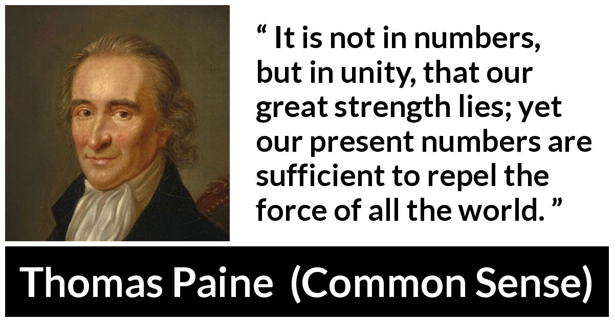 Thomas Paine quote about strength from Common Sense - It is not in numbers, but in unity, that our great strength lies; yet our present numbers are sufficient to repel the force of all the world.
