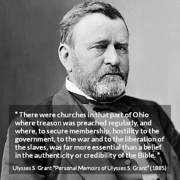 Ulysses S. Grant quote about belief from Personal Memoirs of Ulysses S. Grant - There were churches in that part of Ohio where treason was preached regularly, and where, to secure membership, hostility to the government, to the war and to the liberation of the slaves, was far more essential than a belief in the authenticity or credibility of the Bible.