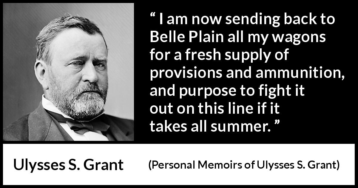 Ulysses S. Grant quote about fight from Personal Memoirs of Ulysses S. Grant - I am now sending back to Belle Plain all my wagons for a fresh supply of provisions and ammunition, and purpose to fight it out on this line if it takes all summer.