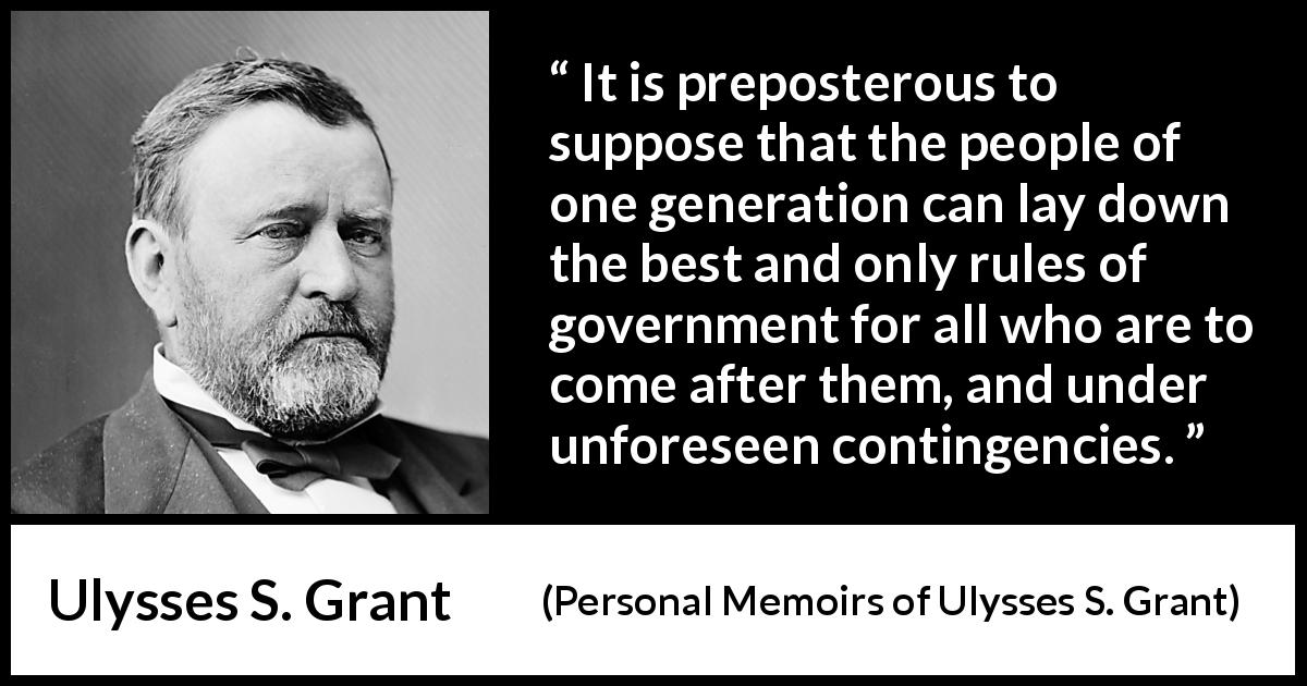 Ulysses S. Grant quote about future from Personal Memoirs of Ulysses S. Grant - It is preposterous to suppose that the people of one generation can lay down the best and only rules of government for all who are to come after them, and under unforeseen contingencies.