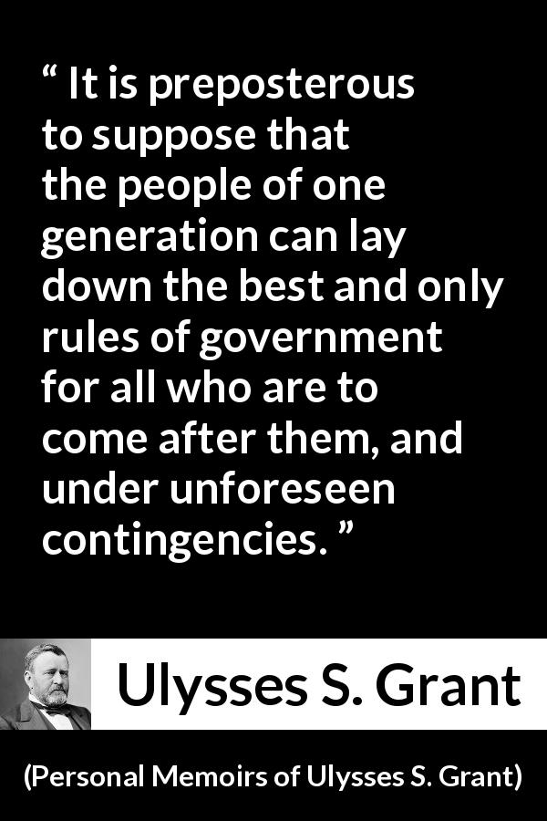 Ulysses S. Grant quote about future from Personal Memoirs of Ulysses S. Grant - It is preposterous to suppose that the people of one generation can lay down the best and only rules of government for all who are to come after them, and under unforeseen contingencies.