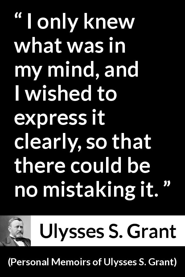 Ulysses S. Grant quote about mind from Personal Memoirs of Ulysses S. Grant - I only knew what was in my mind, and I wished to express it clearly, so that there could be no mistaking it.