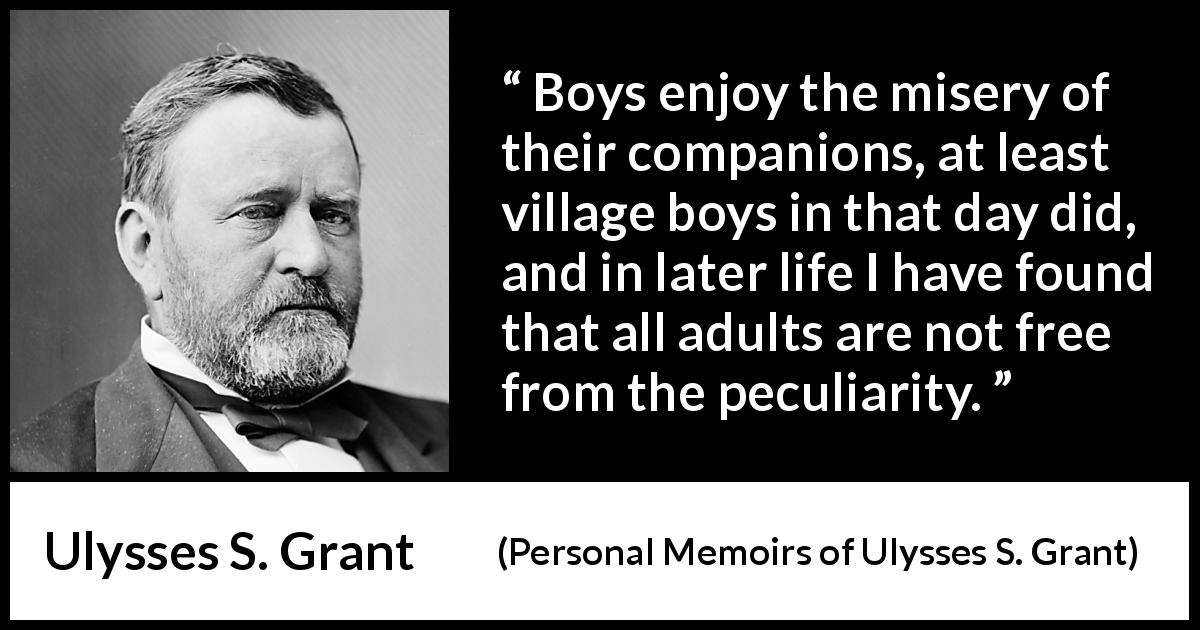 Ulysses S. Grant quote about misery from Personal Memoirs of Ulysses S. Grant - Boys enjoy the misery of their companions, at least village boys in that day did, and in later life I have found that all adults are not free from the peculiarity.