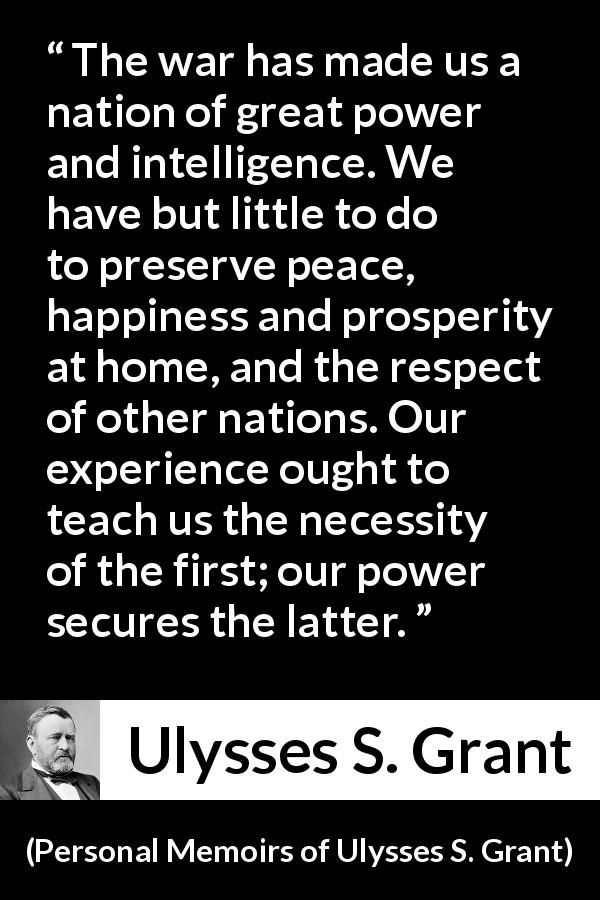 Ulysses S. Grant quote about power from Personal Memoirs of Ulysses S. Grant - The war has made us a nation of great power and intelligence. We have but little to do to preserve peace, happiness and prosperity at home, and the respect of other nations. Our experience ought to teach us the necessity of the first; our power secures the latter.