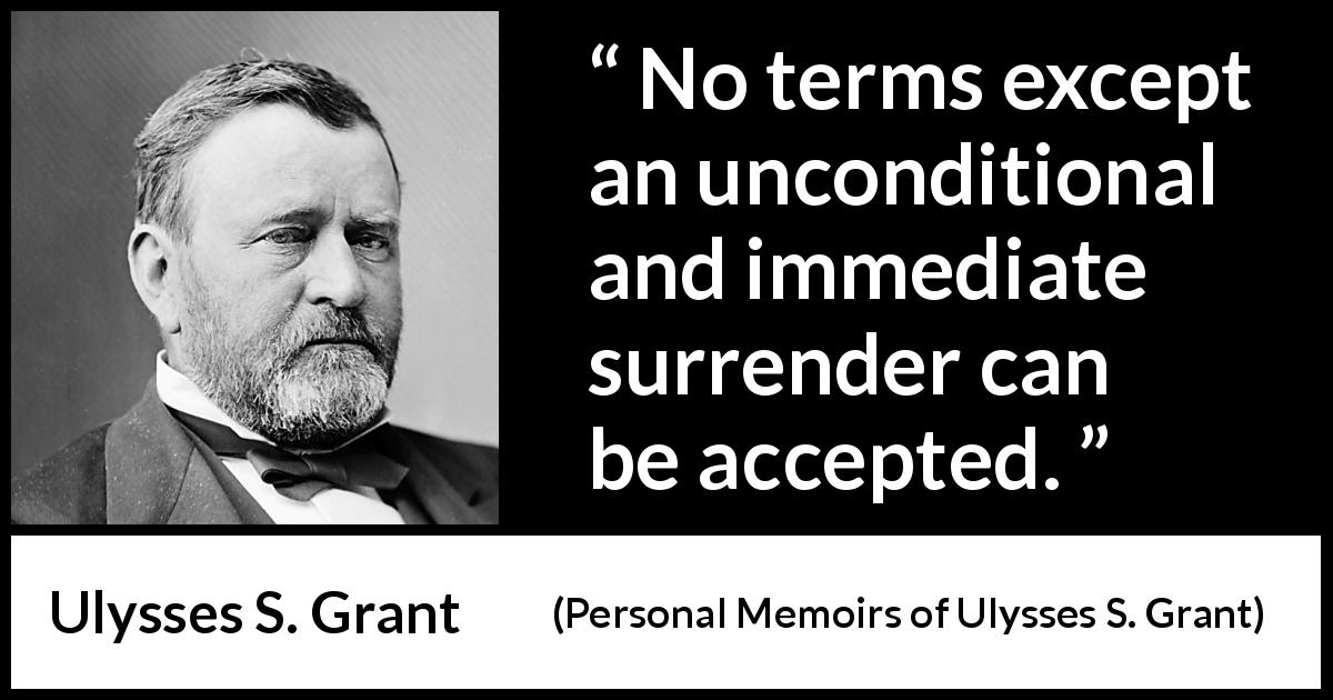 Ulysses S. Grant quote about surrender from Personal Memoirs of Ulysses S. Grant - No terms except an unconditional and immediate surrender can be accepted.