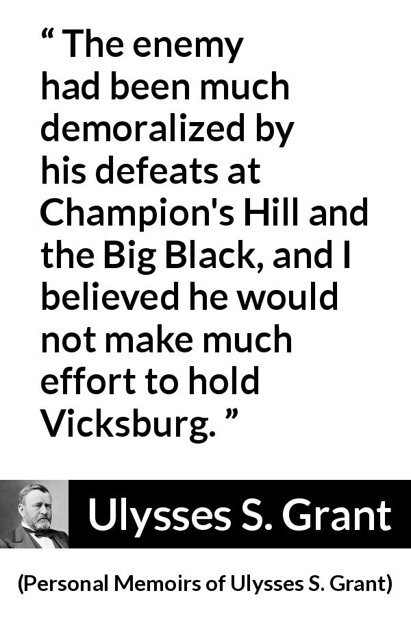 Ulysses S. Grant quote about war from Personal Memoirs of Ulysses S. Grant - The enemy had been much demoralized by his defeats at Champion's Hill and the Big Black, and I believed he would not make much effort to hold Vicksburg.