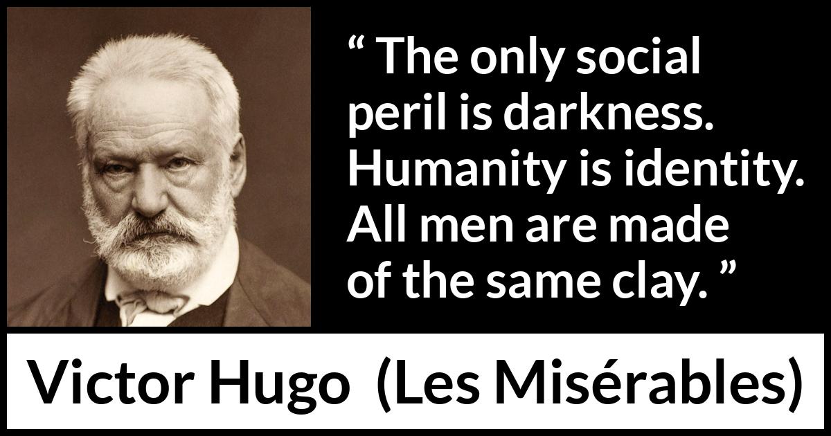 Victor Hugo quote about darkness from Les Misérables (1862) Victor Hugo quote about darkness from Les Misérables (1862) - The only social peril is darkness. Humanity is identity. All men are made of the same clay.