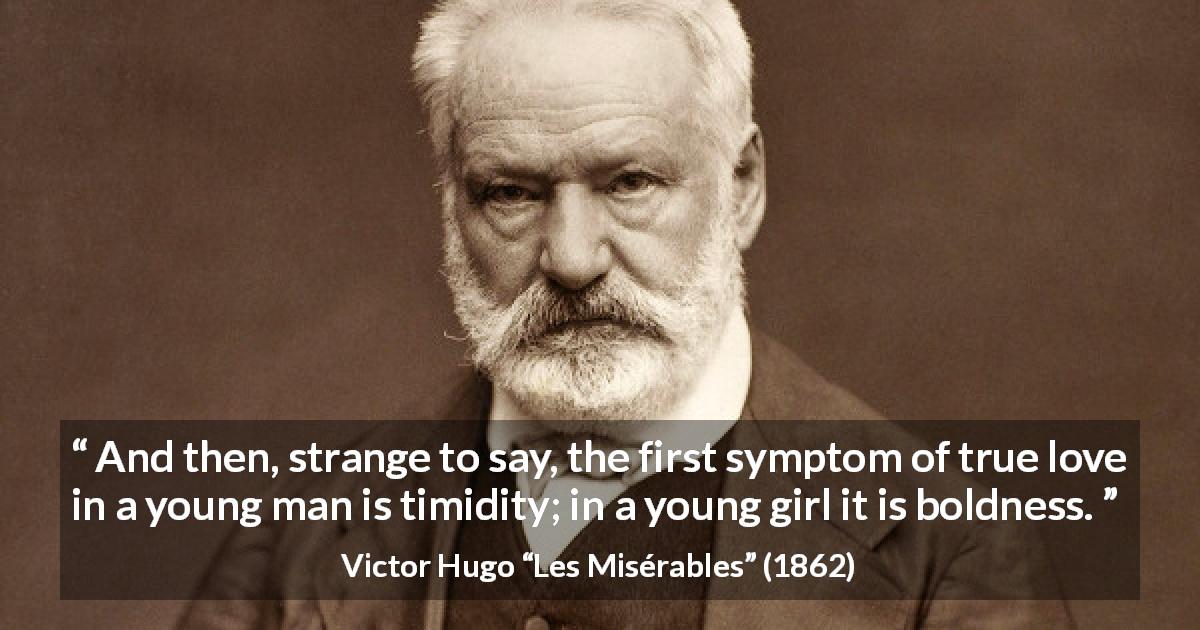 Victor Hugo quote about love from Les Misérables - And then, strange to say, the first symptom of true love in a young man is timidity; in a young girl it is boldness.