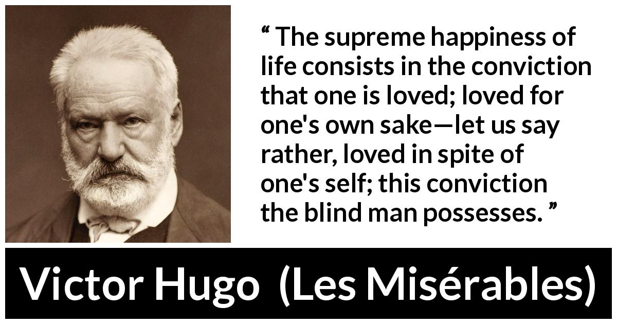 Victor Hugo quote about love from Les Misérables - The supreme happiness of life consists in the conviction that one is loved; loved for one's own sake—let us say rather, loved in spite of one's self; this conviction the blind man possesses.